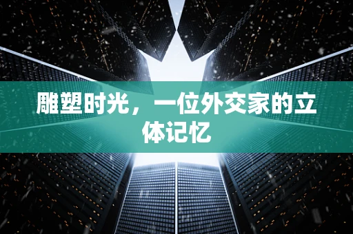 雕塑时光，一位外交家的立体记忆
