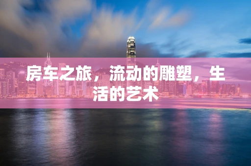 房车之旅，流动的雕塑，生活的艺术