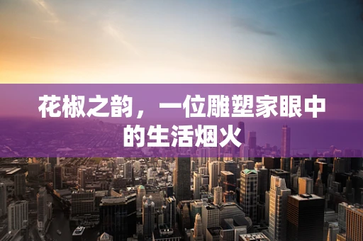 花椒之韵，一位雕塑家眼中的生活烟火