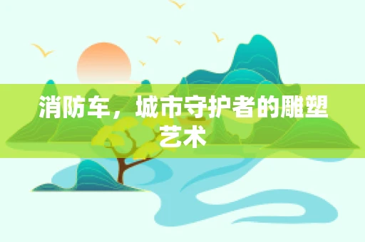 消防车，城市守护者的雕塑艺术