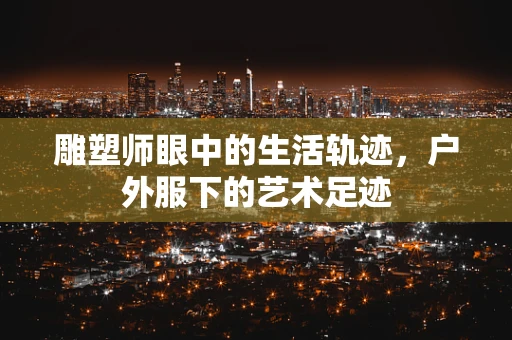 雕塑师眼中的生活轨迹，户外服下的艺术足迹