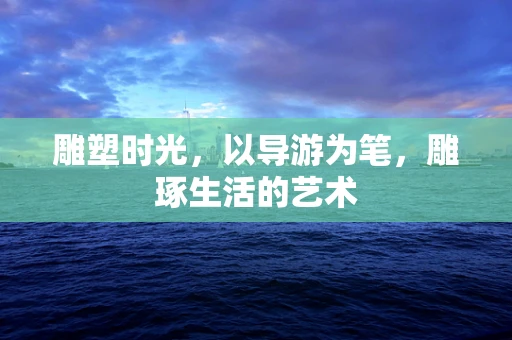 雕塑时光，以导游为笔，雕琢生活的艺术