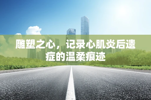 雕塑之心，记录心肌炎后遗症的温柔痕迹