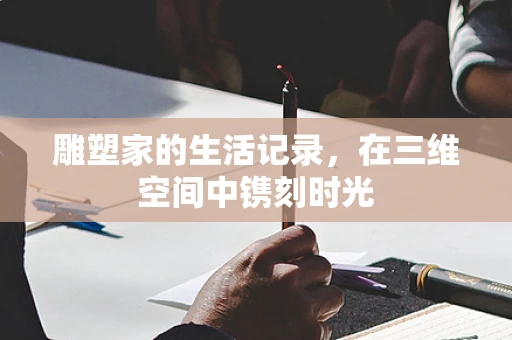 雕塑家的生活记录，在三维空间中镌刻时光