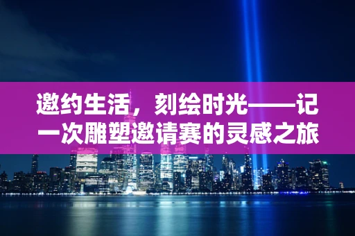 邀约生活，刻绘时光——记一次雕塑邀请赛的灵感之旅