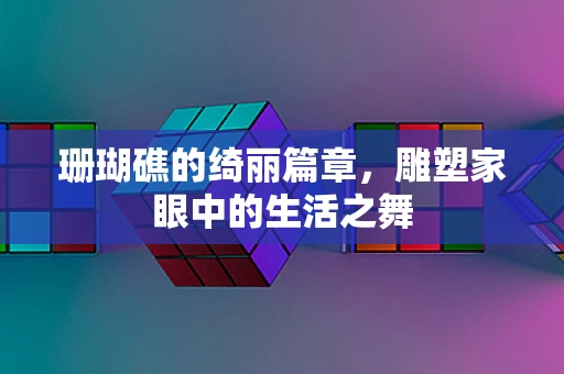 珊瑚礁的绮丽篇章，雕塑家眼中的生活之舞