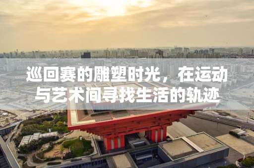 巡回赛的雕塑时光，在运动与艺术间寻找生活的轨迹