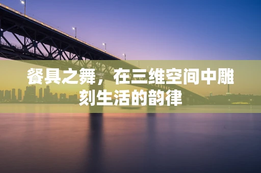 餐具之舞，在三维空间中雕刻生活的韵律