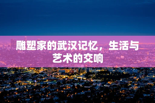 雕塑家的武汉记忆，生活与艺术的交响