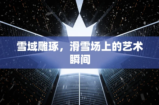 雪域雕琢，滑雪场上的艺术瞬间