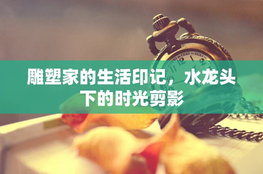 雕塑家的生活印记，水龙头下的时光剪影