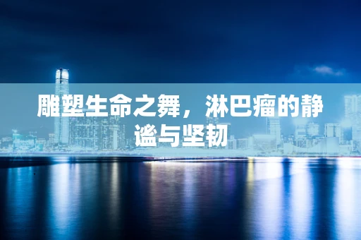 雕塑生命之舞，淋巴瘤的静谧与坚韧