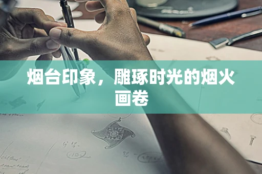 烟台印象，雕琢时光的烟火画卷