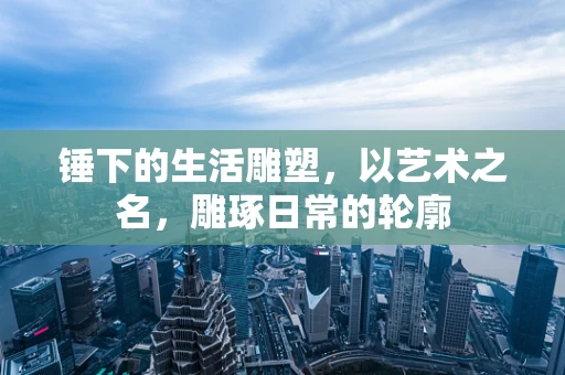 锤下的生活雕塑，以艺术之名，雕琢日常的轮廓