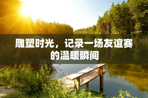 雕塑时光，记录一场友谊赛的温暖瞬间