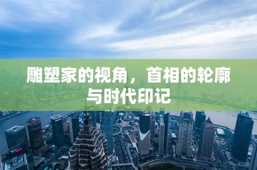 雕塑家的视角，首相的轮廓与时代印记