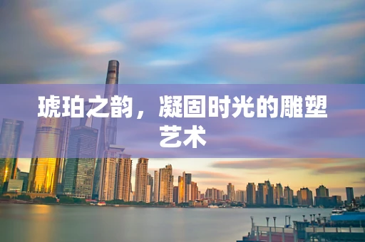 琥珀之韵，凝固时光的雕塑艺术