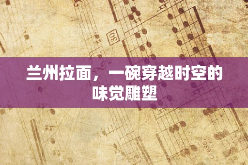 兰州拉面，一碗穿越时空的味觉雕塑