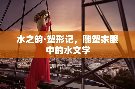 水之韵·塑形记，雕塑家眼中的水文学