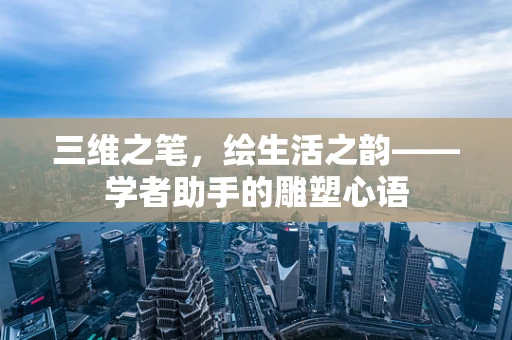 三维之笔，绘生活之韵——学者助手的雕塑心语