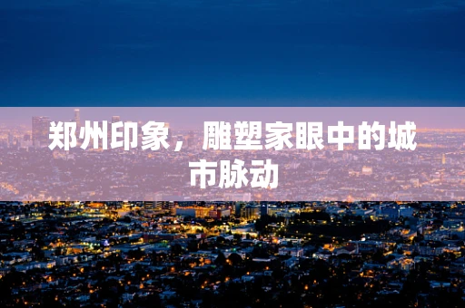 郑州印象，雕塑家眼中的城市脉动