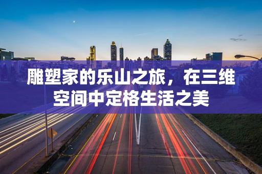 雕塑家的乐山之旅，在三维空间中定格生活之美