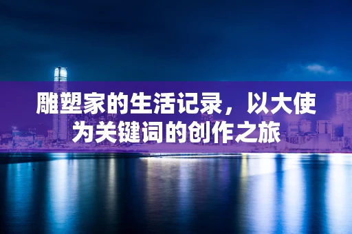 雕塑家的生活记录，以大使为关键词的创作之旅
