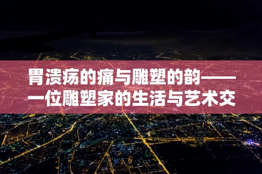 胃溃疡的痛与雕塑的韵——一位雕塑家的生活与艺术交织