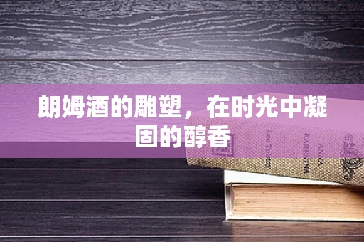 朗姆酒的雕塑，在时光中凝固的醇香