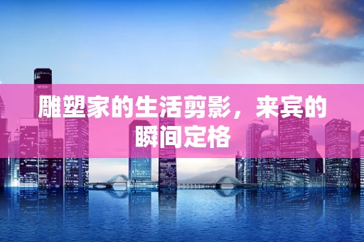 雕塑家的生活剪影，来宾的瞬间定格