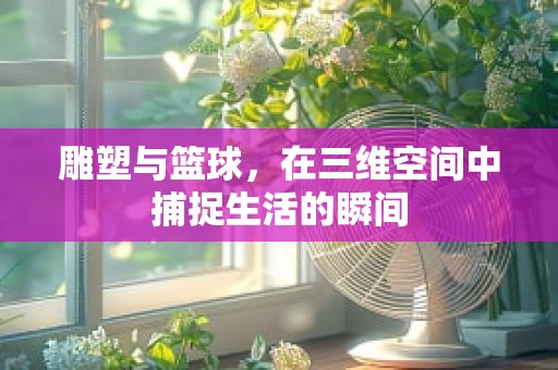 雕塑与篮球，在三维空间中捕捉生活的瞬间