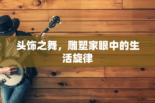 头饰之舞，雕塑家眼中的生活旋律