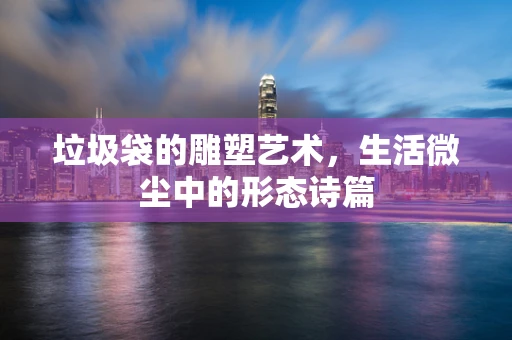 垃圾袋的雕塑艺术，生活微尘中的形态诗篇