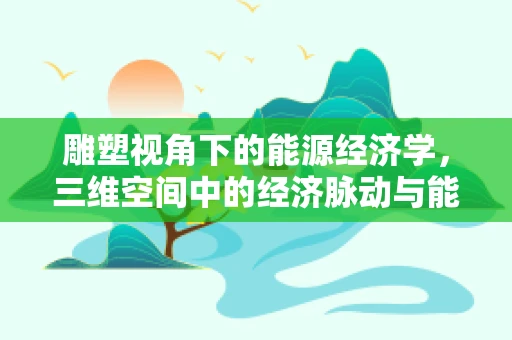 雕塑视角下的能源经济学，三维空间中的经济脉动与能源平衡