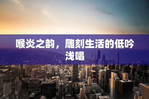 喉炎之韵，雕刻生活的低吟浅唱