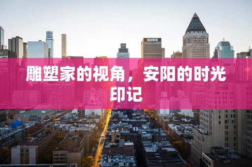 雕塑家的视角，安阳的时光印记