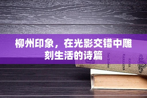 柳州印象，在光影交错中雕刻生活的诗篇