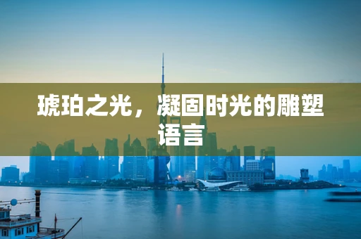 琥珀之光，凝固时光的雕塑语言