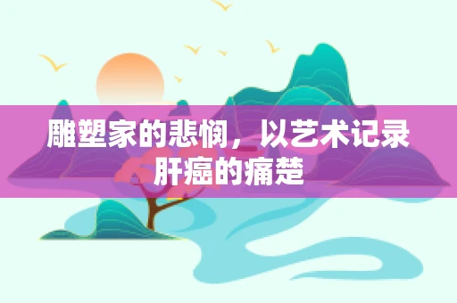 雕塑家的悲悯，以艺术记录肝癌的痛楚