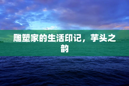 雕塑家的生活印记，芋头之韵