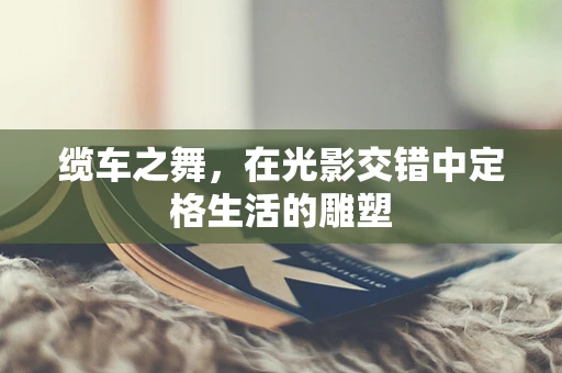 缆车之舞，在光影交错中定格生活的雕塑