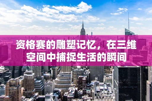 资格赛的雕塑记忆，在三维空间中捕捉生活的瞬间
