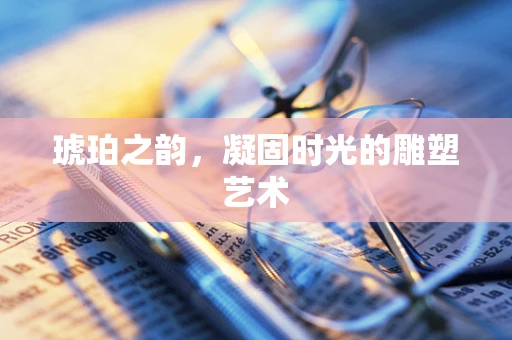 琥珀之韵，凝固时光的雕塑艺术