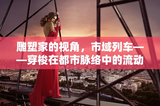 雕塑家的视角，市域列车——穿梭在都市脉络中的流动雕塑