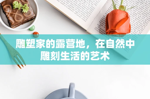 雕塑家的露营地，在自然中雕刻生活的艺术