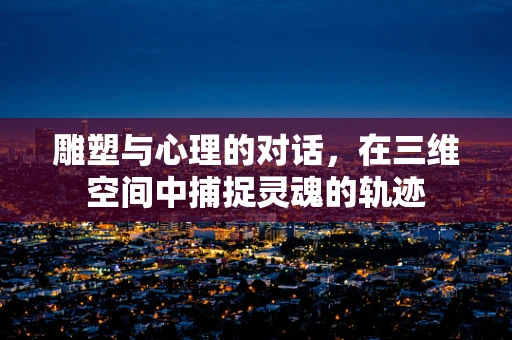 雕塑与心理的对话，在三维空间中捕捉灵魂的轨迹
