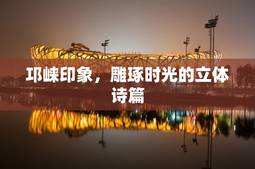 邛崃印象，雕琢时光的立体诗篇