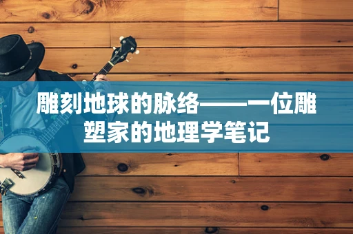 雕刻地球的脉络——一位雕塑家的地理学笔记