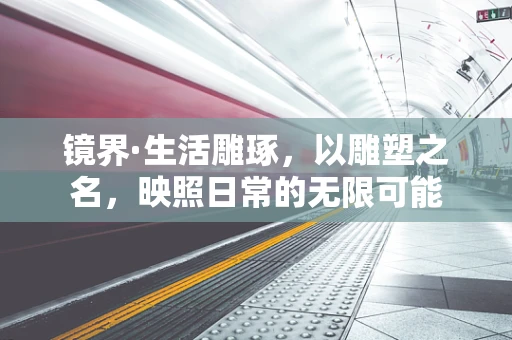 镜界·生活雕琢，以雕塑之名，映照日常的无限可能