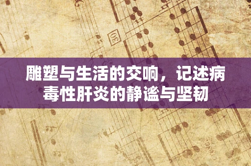 雕塑与生活的交响，记述病毒性肝炎的静谧与坚韧